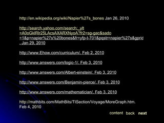 http://en.wikipedia.org/wiki/Napier%27s_bones  Jan 26, 2010 http:// search.yahoo.com/search;_ylt =A0oGklRlr25LAcsAXARXNyoA?fr2= sg-gac&sado =1&p=napier%27s%20bones&fr=yfp-t-701&pqstr=napier%27s&gprid=j465pDQYQ9upx.Pltkhk1A&sac=1&sao=1 . Jan 29, 2010 http;//www.Ehow.com/curriculum/. Feb 2, 2010 http;//www.answers.com/logic-1/. Feb 3, 2010 http;//www.answers.com/Albert-einstein/. Feb 3, 2010 http;//www.answers.com/Benjamin-pierce/. Feb 3, 2010 http;//www.answers.com/mathematician/. Feb 3, 2010 http:// mathbits.com/MathBits/TISection/Voyage/MoreGraph.htm . Feb 4, 2010 next back content 