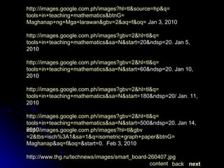 http:// images.google.com.ph/images?hl = tl&gbv =2&tbs=isch%3A1&sa=1&q= isometric+graph+paper&btnG = Maghanap&aq = f&oq =&start=0 .  Feb 3, 2010 http://www.thg.ru/technews/images/smart_board-260407.jpg IMAGES http:// images.google.com.ph/images?hl = tl&source = hp&q = tools+in+teaching+mathematics&btnG = Maghanap+ng+Mga+larawan&gbv =2&aq= f&oq = Jan  3, 2010 http:// images.google.com.ph/images?gbv =2&hl= tl&q = tools+in+teaching+mathematics&sa = N&start =20&ndsp=20. Jan  5, 2010 http:// images.google.com.ph/images?gbv =2&hl= tl&q = tools+in+teaching+mathematics&sa = N&start =60&ndsp=20. Jan  10, 2010 http:// images.google.com.ph/images?gbv =2&hl= tl&q = tools+in+teaching+mathematics&sa = N&start =180&ndsp=20/  Jan. 11, 2010 http:// images.google.com.ph/images?gbv =2&hl= tl&q = tools+in+teaching+mathematics&sa = N&start =500&ndsp=20 . Jan 14, 2010 next back content 
