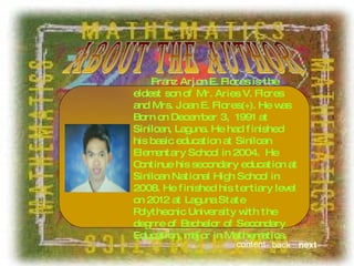 about the author Franz Arjon E. Flores is the eldest son of Mr. Aries V. Flores and Mrs. Joan E. Flores(+). He was Born on December 3,  1991 at Siniloan, Laguna. He had finished his basic education at Siniloan Elementary School in 2004.  He Continue his secondary education at Siniloan National High School in 2008. He finished his tertiary level on 2012 at Laguna State Polythecnic University with the degrre of Bachelor of Secondary Education, major in Mathematics. next back content 