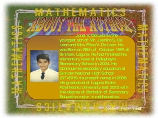 about the author Jonel V. De Leon is the youngest son of Mr. Juanito S. De Leon and Mrs. Eliza V. De Leon. He was Born on 28th of  October 1991 at Siniloan, Laguna. He had finished his elementary level at Halayhayin Elementary School in 2004. He Continue his secondary education at Siniloan National High School (STVSHS its present name) in 2008. He graduated at Laguna State Polythecnic University last 2012 with the degree of Bachelor of Secondary Education major in mathematics.  next back content 