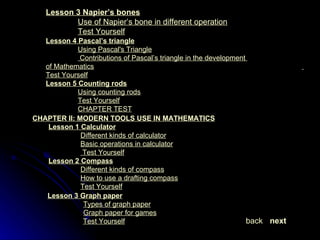 Lesson 4  Pascal’s triangle Using Pascal's Triangle   Contributions of Pascal’s triangle in the development  	of Mathematics   Test Yourself Lesson 5  Counting rods Using counting rods Test Yourself CHAPTER TEST CHAPTER II: MODERN TOOLS USE IN MATHEMATICS Lesson 1  Calculator Different kinds of calculator Basic operations in calculator   Test Yourself Lesson 2  Compass Different kinds of compass How to use a drafting compass Test Yourself Lesson 3  Graph paper Types of graph paper   Graph paper for games   Test Yourself next back Lesson 3  Napier’s bones Use of Napier’s bone in different operation Test Yourself 