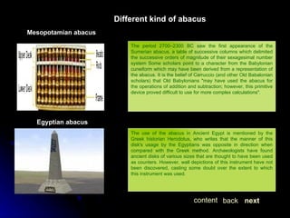 The period 2700–2300 BC saw the first appearance of the Sumerian abacus, a table of successive columns which delimited the successive orders of magnitude of their sexagesimal number system Some scholars point to a character from the Babylonian cuneiform which may have been derived from a representation of the abacus. It is the belief of Carruccio (and other Old Babalonian scholars) that Old Babylonians "may have used the abacus for the operations of addition and subtraction; however, this primitive device proved difficult to use for more complex calculations". Different kind of abacus Mesopotamian abacus The use of the abacus in Ancient Egypt is mentioned by the Greek historian Herodotus, who writes that the manner of this disk's usage by the Egyptians was opposite in direction when compared with the Greek method. Archaeologists have found ancient disks of various sizes that are thought to have been used as counters. However, wall depictions of this instrument have not been discovered, casting some doubt over the extent to which this instrument was used.  Egyptian abacus next back content 