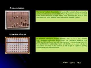 The normal method of calculation in ancient Rome, as in Greece, was by moving counters on a smooth table. Originally pebbles, calculi, were used. Later, and in medieval Europe, jetons were manufactured. Marked lines indicated units, fives, tens etc. as in the Roman numeral system.  Roman abacus Japanese abacus In Japanese, the abacus is called  soroban  ( 算盤 ,  そろばん , lit. "Counting tray"), imported from China around 1600. The 1/4 abacus appeared circa 1930, and it is preferred and still manufactured in Japan today even with the proliferation, practicality, and affordability of pocket electronic calculators. The use of the soroban is still taught in Japanese primary schools as a part of mathematics. next back content 