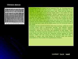 The Chinese abacus, known as the  suànpán ( 算盤 , lit. "Counting tray"), is typically 20 cm (8 in) tall and comes in various widths depending on the operator. It usually has more than seven rods. There are two beads on each rod in the upper deck and five beads each in the bottom for both decimal and hexadecimal computation. Modern abacuses have one bead on the top deck and four beads on the bottom deck. The beads are usually rounded and made of a hardwood. The beads are counted by moving them up or down towards the beam. If you move them toward the beam, you count their value. If you move away, you don't count their value. The suanpan can be reset to the starting position instantly by a quick jerk along the horizontal axis to spin all the beads away from the horizontal beam at the center. Suanpans can be used for functions other than counting. Unlike the simple counting board used in elementary schools, very efficient suanpan techniques have been developed to do multiplication, division, addition, subtraction, square root and cube root operations at high speed. There currently are schools teaching students how to use it.In the famous long scroll  Along the River During the Qingming Festival  painted by Zhang Zeduan (1085–1145 AD) during the Song Dynasty (960–1297 AD), a suanpan is clearly seen lying beside an account book and doctor's prescriptions on the counter of an apothecary's (Feibao).. Chinese abacus next back content 