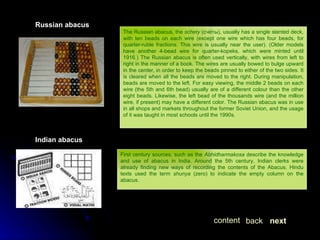 Russian abacus The Russian abacus, the  schety  (счёты), usually has a single slanted deck, with ten beads on each wire (except one wire which has four beads, for quarter-ruble fractions. This wire is usually near the user). (Older models have another 4-bead wire for quarter-kopeks, which were minted until 1916.) The Russian abacus is often used vertically, with wires from left to right in the manner of a book. The wires are usually bowed to bulge upward in the center, in order to keep the beads pinned to either of the two sides. It is cleared when all the beads are moved to the right. During manipulation, beads are moved to the left. For easy viewing, the middle 2 beads on each wire (the 5th and 6th bead) usually are of a different colour than the other eight beads. Likewise, the left bead of the thousands wire (and the million wire, if present) may have a different color. The Russian abacus was in use in all shops and markets throughout the former Soviet Union, and the usage of it was taught in most schools until the 1990s. Indian abacus First century sources, such as the  Abhidharmakosa  describe the knowledge and use of abacus in India. Around the 5th century, Indian clerks were already finding new ways of recording the contents of the Abacus. Hindu texts used the term  shunya  (zero) to indicate the empty column on the abacus.  next back content 