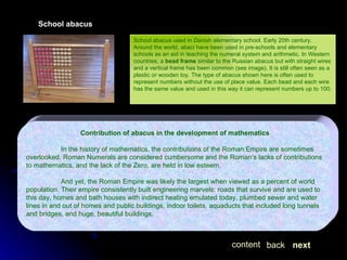 School abacus School abacus used in Danish elementary school. Early 20th century. Around the world, abaci have been used in pre-schools and elementary schools as an aid in teaching the numeral system and arithmetic. In Western countries, a  bead frame  similar to the Russian abacus but with straight wires and a vertical frame has been common (see image). It is still often seen as a plastic or wooden toy. The type of abacus shown here is often used to represent numbers without the use of place value. Each bead and each wire has the same value and used in this way it can represent numbers up to 100. Contribution of abacus in the development of mathematics In the history of mathematics, the contributions of the Roman Empire are sometimes overlooked. Roman Numerals are considered cumbersome and the Roman’s lacks of contributions to mathematics, and the lack of the Zero, are held in low esteem. And yet, the Roman Empire was likely the largest when viewed as a percent of world population. Their empire consistently built engineering marvels: roads that survive and are used to this day, homes and bath houses with indirect heating emulated today, plumbed sewer and water lines in and out of homes and public buildings, indoor toilets, aquaducts that included long tunnels and bridges, and huge, beautiful buildings. next back content 