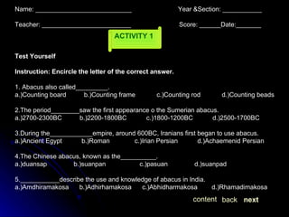 ACTIVITY 1 Name: ___________________________  Year &Section: ___________  Teacher: _________________________  Score: ______Date:_______ Test Yourself Instruction: Encircle the letter of the correct answer. 1. Abacus also called_________. a.)Counting board  b.)Counting frame  c.)Counting rod  d.)Counting beads 2.The period________saw the first appearance o the Sumerian abacus. a.)2700-2300BC  b.)2200-1800BC  c.)1800-1200BC  d.)2500-1700BC 3.During the____________empire, around 600BC, Iranians first began to use abacus. a.)Ancient Egypt  b.)Roman  c.)Irian Persian  d.)Achaemenid Persian 4.The Chinese abacus, known as the__________. a.)duansap  b.)suanpan  c.)pasuan  d.)suanpad 5.___________describe the use and knowledge of abacus in India. a.)Amdhiramakosa  b.)Adhirhamakosa  c.)Abhidharmakosa  d.)Rhamadimakosa  next back content 