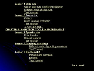 Lesson 4  Slide rule Use of slide rule in different operation Different kinds of slide rule  Test Yourself Lesson 5  Protractor    Gallery Steps in using protractor Test Yourself   CHAPTER TEST CHAPTER III: HIGH TECH. TOOLS IN MATHEMATICS Lesson 1  Speed score How it works Special features Test Yourself Lesson 2  Graphing calculator Different kinds of graphing calculator Test Yourself Lesson 3  DigiMemoL2 Portable and Compact Efficient Test Yourself next back 