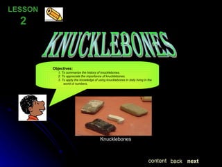 knucklebones Objectives:   1. To summarize the history of knucklebones.   2. To appreciate the importance of knucklebones.   3. To apply the knowledge of using knucklebones in daily living in the   world of numbers. . next back content Knucklebones LESSON  2 
