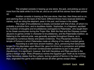 The simplest consists in tossing up one stone, the jack, and picking up one or more from the table while it is in the air; and so on until all five stones have been picked up. Another consists in tossing up first one stone, then two, then three and so on, and catching them on the back of the hand. Different throws have received distinctive names, such as riding the elephant, peas in the pod, and horses in the stable. The origin of knucklebones is closely connected with that of dice, of which it is probably a primitive form, and is doubtless Asiatic. Sophocles, in a fragment, ascribed the invention of draughts and knucklebones ( astragaloi ) to Palamedes, who taught them to his Greek countrymen during the Trojan War. Both the Iliad and the Odyssey contain allusions to games similar in character to knucklebones, and the Palamedes tradition, as flattering to the national pride, was generally accepted throughout Greece, as is indicated by numerous literary and plastic evidences. Thus Pausanias mentions a temple of Fortune in which Palamedes made an offering of his newly invented game. According to a still more ancient tradition, Zeus, perceiving that Ganymede longed for his playmates upon Mount Ida, gave him Eros for a companion and golden dibs with which to play, and even condescended sometimes to join in the game (Apollonius). It is significant, however, that both Herodotus and Plato ascribe to the game a foreign origin. Plato (Phaedrus) names the Egyptian god Thoth as its inventor, while Herodotus relates that the Lydians, during a period of famine in the days of King Atys, originated this game and indeed almost all other games except chess. next back content 