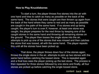 How to Play Knucklebones To start a turn, the player throws five stones into the air with one hand and tries to catch as many as possible on the back of the same hand.  The stones that were caught are then thrown up again from the back of the hand where they came to rest and as many as possible are caught in the palm of the same hand.  If no stones end up being caught, the player's turn is over.If, however, at least one stone was caught, the player prepares for the next throw by keeping one of the caught stones in the same hand and throwing all remaining stones on the ground.  The player then tosses the single stone into the air, attempts to pick up one of the stones that was missed and then catches the stone that was tossed, all with the same hand.  The player repeats this until all the stones have been picked up.   That done, the player throws down four of the stones again, throws the single stone in the air, attempts to pick up two stones with the same hand before catching the tossed stone.  This is repeated again and a final toss sees the player picking up the last stone.  The process is then repeated for three stones followed by one stone and finally, all four stones are picked up before catching the single tossed stone. next back content 