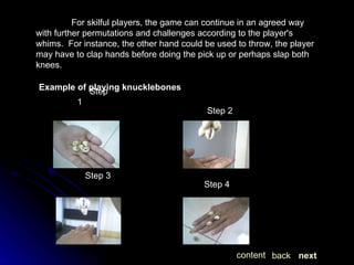 For skilful players, the game can continue in an agreed way with further permutations and challenges according to the player's whims.  For instance, the other hand could be used to throw, the player may have to clap hands before doing the pick up or perhaps slap both knees. Example of playing knucklebones Step 1  Step 2  Step 3  Step 4  next back content 