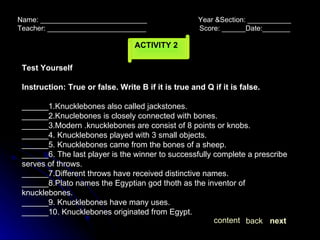 ACTIVITY   2 Name: ___________________________  Year &Section: ___________  Teacher: _________________________  Score: ______Date:_______ Test Yourself Instruction: True or false. Write B if it is true and Q if it is false. ______1.Knucklebones also called jackstones. ______2.Knuclebones is closely connected with bones. ______3.Modern .knucklebones are consist of 8 points or knobs. ______4. Knucklebones played with 3 small objects. ______5. Knucklebones came from the bones of a sheep. ______6. The last player is the winner to successfully complete a prescribe serves of throws. ______7.Different throws have received distinctive names. ______8.Plato names the Egyptian god thoth as the inventor of knucklebones. ______9. Knucklebones have many uses. ______10. Knucklebones originated from Egypt. next back content 