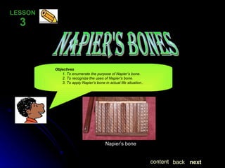 Napier's Bones LESSON  3 Objectives   1. To enumerate the purpose of Napier’s bone.   2. To recognize the uses of Napier’s bone.   3. To apply Napier’s bone in actual life situation.. next back content Napier’s bone 