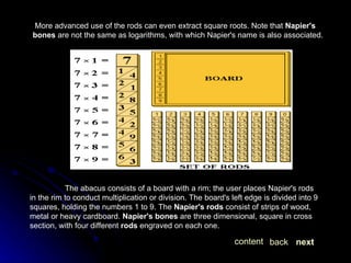 More advanced use of the rods can even extract square roots. Note that  Napier's bones  are not the same as logarithms, with which Napier's name is also associated. The abacus consists of a board with a rim; the user places Napier's rods in the rim to conduct multiplication or division. The board's left edge is divided into 9 squares, holding the numbers 1 to 9. The  Napier's rods  consist of strips of wood, metal or heavy cardboard.  Napier's bones  are three dimensional, square in cross section, with four different  rods  engraved on each one.  next back content 