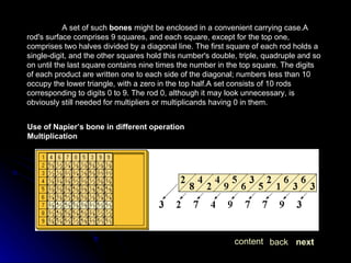 A set of such  bones  might be enclosed in a convenient carrying case.A rod's surface comprises 9 squares, and each square, except for the top one, comprises two halves divided by a diagonal line. The first square of each rod holds a single-digit, and the other squares hold this number's double, triple, quadruple and so on until the last square contains nine times the number in the top square. The digits of each product are written one to each side of the diagonal; numbers less than 10 occupy the lower triangle, with a zero in the top half.A set consists of 10 rods corresponding to digits 0 to 9. The rod 0, although it may look unnecessary, is obviously still needed for multipliers or multiplicands having 0 in them. Use of Napier’s bone in different operation Multiplication next back content 