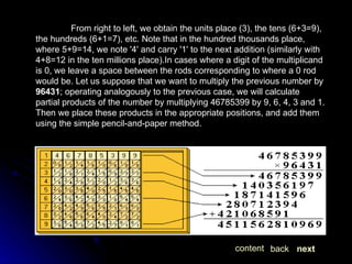 From right to left, we obtain the units place (3), the tens (6+3=9), the hundreds (6+1=7), etc. Note that in the hundred thousands place, where 5+9=14, we note '4' and carry '1' to the next addition (similarly with 4+8=12 in the ten millions place).In cases where a digit of the multiplicand is 0, we leave a space between the rods corresponding to where a 0 rod would be. Let us suppose that we want to multiply the previous number by  96431 ; operating analogously to the previous case, we will calculate partial products of the number by multiplying 46785399 by 9, 6, 4, 3 and 1. Then we place these products in the appropriate positions, and add them using the simple pencil-and-paper method. next back content 