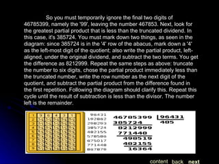 So you must temporarily ignore the final two digits of 46785399, namely the '99', leaving the number 467853. Next, look for the greatest partial product that is less than the truncated dividend. In this case, it's 385724. You must mark down two things, as seen in the diagram: since 385724 is in the '4' row of the abacus, mark down a '4' as the left-most digit of the quotient; also write the partial product, left-aligned, under the original dividend, and subtract the two terms. You get the difference as 8212999. Repeat the same steps as above: truncate the number to six digits, chose the partial product immediately less than the truncated number, write the row number as the next digit of the quotient, and subtract the partial product from the difference found in the first repetition. Following the diagram should clarify this. Repeat this cycle until the result of subtraction is less than the divisor. The number left is the remainder. next back content 