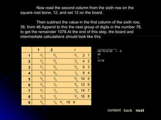 Now read the second column from the sixth row on the square root bone, 12, and set 12 on the board. Then subtract the value in the first column of the sixth row, 36, from 46.Append to this the next group of digits in the number 78, to get the remainder 1078.At the end of this step, the board and intermediate calculations should look like this: next back content _____________ √ 46 78 53 99  =  6 36 -- 10 78 8 / 1    18   9 1 / 8 0 / 9 9 6 / 4    16   8 1 / 6 0 / 8 8 4 / 9    14   7 1 / 4 0 / 7 7 ³/ 6    12   6 1 / 2 0 / 6 6 ²/ 5    10   5 1 / 0 0 / 5 5 1 / 6      8   4 0 / 8 0 / 4 4 0 / 9      6   3 0 / 6 0 / 3 3 0 / 4      4   2 0 / 4 0 / 2 2 0 / 1      2   1 0 / 2 0 / 1 1 √ 2 1   