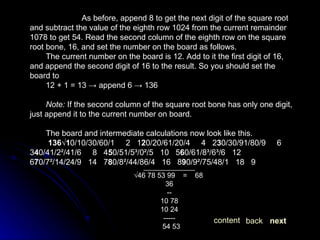 As before, append 8 to get the next digit of the square root and subtract the value of the eighth row 1024 from the current remainder 1078 to get 54. Read the second column of the eighth row on the square root bone, 16, and set the number on the board as follows. The current number on the board is 12. Add to it the first digit of 16, and append the second digit of 16 to the result. So you should set the board to 12 + 1 = 13 -> append 6 -> 136 Note:  If the second column of the square root bone has only one digit, just append it to the current number on board. The board and intermediate calculations now look like this.   136√1 0/10/30/60/1     2   1 2 0/20/61/20/4     4   2 3 0/30/91/80/9     6   3 4 0/41/2²/41/6     8   4 5 0/51/5³/0²/5   10   5 6 0/61/8³/6³/6   12   6 7 0/7²/14/24/9   14   7 8 0/8²/44/86/4   16   8 9 0/9²/75/48/1   18   9 _____________ √ 46 78 53 99  =  68 36 -- 10 78 10 24 ----- 54 53  next back content 