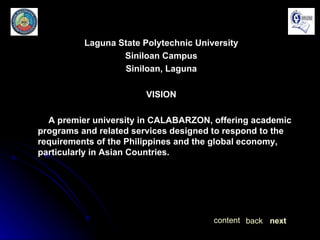 Laguna State Polytechnic University Siniloan Campus Siniloan, Laguna VISION A premier university in CALABARZON, offering academic programs and related services designed to respond to the requirements of the Philippines and the global economy, particularly in Asian Countries. next back content 