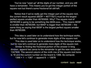 You've now "used up" all the digits of our number, and you still have a remainder. This means you've got the integer portion of the square root but there's some fractional bit still left. Notice that if we've really got the integer part of the square root, the current result squared (6839² = 46771921) must be the largest perfect square smaller than 46785899. Why? The square root of 46785399 is going to be something like 6839.xxxx... This means 6839² is smaller than 46785399, but 6840² is bigger than 46785399 -- the same thing as saying that 6839² is the largest perfect square smaller than 46785399. This idea is used later on to understand how the technique works, but for now let's continue to generate more digits of the square root. This idea is used later on to understand how the technique works, but for now let's continue to generate more digits of the square root. Similar to finding the fractional portion of the answer in long division, append two zeros to the remainder to get the new remainder 1347800. The second column of the ninth row of the square root bone is 18 and the current number on the board is 1366. So compute 1366 + 1 -> 1367 -> append 8 -> 13678 next back content 