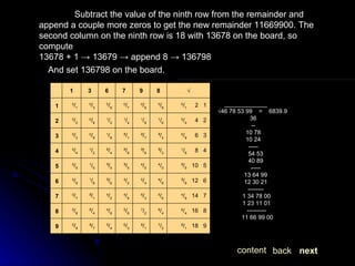 Subtract the value of the ninth row from the remainder and append a couple more zeros to get the new remainder 11669900. The second column on the ninth row is 18 with 13678 on the board, so compute 13678 + 1 -> 13679 -> append 8 -> 136798 And set 136798 on the board. _____________ √ 46 78 53 99  =  6839.9 36 -- 10 78 10 24 ----- 54 53 40 89 ----- 13 64 99 12 30 21 -------- 1 34 78 00 1 23 11 01 ---------- 11 66 99 00  next back content 8 / 1    18   9 7 / 2 8 / 1 6 / 3 5 / 4 ²/ 7 0 / 9 9 6 / 4    16   8 6 / 4 7 / 2 5 / 6 4 / 8 ²/ 4 0 / 8 8 4 / 9    14   7 5 / 6 6 / 3 4 / 9 4 / 2 ²/ 1 0 / 7 7 ³/ 6    12   6 4 / 8 5 / 4 4 / 2 ³/ 6 1 / 8 0 / 6 6 ²/ 5    10   5 4 / 0 4 / 5 ³/ 5 ³/ 0 1 / 5 0 / 5 5 1 / 6      8   4 ³/ 2 ³/ 6 ²/ 8 ²/ 4 1 / 2 0 / 4 4 0 / 9      6   3 ²/ 4 ²/ 7 ²/ 1 1 / 8 0 / 9 0 / 3 3 0 / 4      4   2 1 / 6 1 / 8 1 / 4 1 / 2 0 / 6 0 / 2 2 0 / 1      2   1 0 / 8 0 / 9 0 / 7 0 / 6 0 / 3 0 / 1 1 √ 8 9 7 6 3 1   
