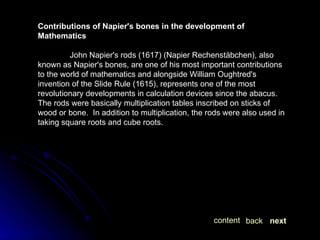 Contributions of Napier's bones in the development of Mathematics John Napier's rods (1617) (Napier Rechenstäbchen), also known as Napier's bones, are one of his most important contributions to the world of mathematics and alongside William Oughtred's invention of the Slide Rule (1615), represents one of the most revolutionary developments in calculation devices since the abacus.  The rods were basically multiplication tables inscribed on sticks of wood or bone.  In addition to multiplication, the rods were also used in taking square roots and cube roots. next back content 