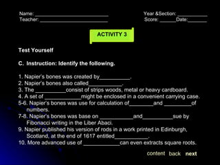 ACTIVITY 3 Name: ___________________________  Year &Section: ___________  Teacher: _________________________  Score: ______Date:_______ next back content Test Yourself Instruction: Identify the following. 1. Napier’s bones was created by__________. 2. Napier’s bones also called___________. 3. The __________consist of strips woods, metal or heavy cardboard. 4. A set of ____________might be enclosed in a convenient carrying case. 5-6. Napier’s bones was use for calculation of________and _________of numbers. 7-8. Napier’s bones was base on ___________and__________sue by Fibonacci writing in the Liber Abaci. 9. Napier published his version of rods in a work printed in Edinburgh, Scotland, at the end of 1617 entitled___________. 10. More advanced use of ____________can even extracts square roots. 