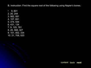 B. Instruction: Find the square root of the following using Napier’s bones. 9, 801 2. 26, 244 3. 982, 081 4. 107, 651 5. 374, 544 6. 431, 134 7. 9, 125, 761 8. 26, 568, 327 9. 101, 002, 334 10. 21, 708, 023 next back content 