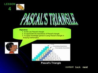 PASCAL’S TRIANGLE LESSON  4 Objectives  1. To the use Pascal's triangle. 2. To appreciate the importance of Pascal's triangle. 3. To apply knowledge gained in using Pascal’s triangle in  studying mathematics. Pascal's Triangle next back content 