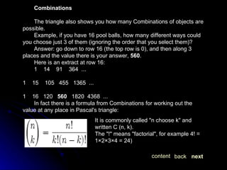 Combinations The triangle also shows you how many Combinations of objects are possible.  Example, if you have 16 pool balls, how many different ways could you choose just 3 of them (ignoring the order that you select them)?  Answer: go down to row 16 (the top row is 0), and then along 3 places and the value there is your answer,  560 .  Here is an extract at row 16: 1  14  91  364  ... 1  15  105  455  1365  ... 1  16  120  560   1820  4368  ...  In fact there is a formula from Combinations for working out the value at any place in Pascal's triangle: It is commonly called "n choose k" and written C (n, k).  The "!" means "factorial", for example 4! = 1×2×3×4 = 24)  next back content 