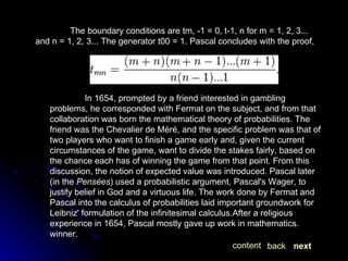 The boundary conditions are tm, -1 = 0, t-1, n for m = 1, 2, 3... and n = 1, 2, 3... The generator t00 = 1. Pascal concludes with the proof, In 1654, prompted by a friend interested in gambling problems, he corresponded with Fermat on the subject, and from that collaboration was born the mathematical theory of probabilities. The friend was the Chevalier de Méré, and the specific problem was that of two players who want to finish a game early and, given the current circumstances of the game, want to divide the stakes fairly, based on the chance each has of winning the game from that point. From this discussion, the notion of expected value was introduced. Pascal later (in the  Pensées ) used a probabilistic argument, Pascal's Wager, to justify belief in God and a virtuous life. The work done by Fermat and Pascal into the calculus of probabilities laid important groundwork for Leibniz' formulation of the infinitesimal calculus.After a religious experience in 1654, Pascal mostly gave up work in mathematics. winner. next back content 