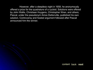 However, after a sleepless night in 1658, he anonymously offered a prize for the quadrature of a cycloid. Solutions were offered by John Wallis, Christiaan Huygens, Christopher Wren, and others; Pascal, under the pseudonym Amos Dettonville, published his own solution. Controversy and heated argument followed after Pascal announced him the winner. next back content 