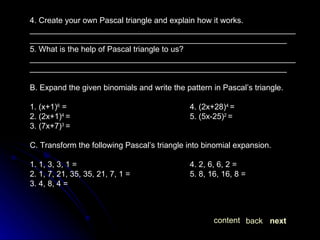 B. Expand the given binomials and write the pattern in Pascal’s triangle. 1. (x+1) 6  = 4. (2x+28) 4  = 2. (2x+1) 4  = 5. (5x-25) 2  = 3. (7x+7) 3  = C. Transform the following Pascal’s triangle into binomial expansion. 1. 1, 3, 3, 1 = 4. 2, 6, 6, 2 = 2. 1, 7, 21, 35, 35, 21, 7, 1 = 5. 8, 16, 16, 8 = 3. 4, 8, 4 = 4. Create your own Pascal triangle and explain how it works. ______________________________________________________________________________________________________________________ 5. What is the help of Pascal triangle to us? ______________________________________________________________________________________________________________________ next back content 