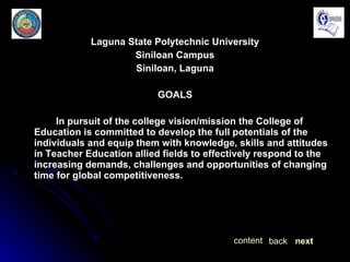 Laguna State Polytechnic University Siniloan Campus Siniloan, Laguna GOALS In pursuit of the college vision/mission the College of Education is committed to develop the full potentials of the individuals and equip them with knowledge, skills and attitudes in Teacher Education allied fields to effectively respond to the increasing demands, challenges and opportunities of changing time for global competitiveness. next back content 