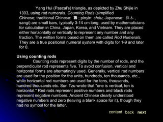 Yang Hui (Pascal's) triangle, as depicted by Zhu Shijie in 1303, using rod numerals.  Counting Rods  (simplified Chinese; traditional Chinese:  籌 ; pinyin:  chóu ; Japanese:  算木 , sangi) are small bars, typically 3-14 cm long, used by mathematicians for calculation in China, Japan, Korea, and Vietnam. They are placed either horizontally or vertically to represent any number and any fraction. The written forms based on them are called  Rod Numerals.  They are a true positional numeral system with digits for 1-9 and later for 0. Using counting rods Counting rods represent digits by the number of rods, and the perpendicular rod represents five. To avoid confusion, vertical and horizontal forms are alternatingly used. Generally, vertical rod numbers are used for the position for the units, hundreds, ten thousands, etc., while horizontal rod numbers are used for the tens, thousands, hundred thousands etc. Sun Tzu wrote that "one is vertical, ten is horizontal." Red rods represent positive numbers and black rods represent negative numbers. Ancient Chinese clearly understood negative numbers and zero (leaving a blank space for it), though they had no symbol for the latter.  next back content 