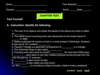 Name: ___________________________  Year &Section: ___________  Teacher: _________________________  Score: ______Date:_______  next back content CHAPTER TEST Test Yourself A.  Instruction: Identify the following.  1. The user of an abacus who slides the beads of the abacus by hand is called an _______. 2. The oldest known counting board was discovered on the Greek Island of ______ in 1899. 3. Napier published his version of rods in a work printed in Edinburgh, Scotland at the end of 1617 entitled __________. 4. Pascal’s Triangle is a geometric arrangement of _________ in a triangle. 5. The Arithmetic Rope is also called ___________. 6. Counting rods were used by ancient ___________ for more than 2000 years. 7. _________ were token or coin like medals produced across Europe from the 13th through the 17 centuries 8.  _________ is also known as dibs. 9.  _________ is also called counting frame. 10. The ________ is consisting of strips of woods, metal or heavy cardboard. 