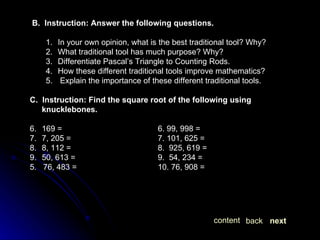 B.  Instruction: Answer the following questions. In your own opinion, what is the best traditional tool? Why? What traditional tool has much purpose? Why? Differentiate Pascal’s Triangle to Counting Rods. How these different traditional tools improve mathematics? Explain the importance of these different traditional tools. C.  Instruction: Find the square root of the following using knucklebones. 169 = 6. 99, 998 = 7, 205 = 7. 101, 625 =  8, 112 = 8.  925, 619 = 50, 613 = 9.  54, 234 =  5.  76, 483 = 10. 76, 908 = next back content 