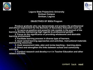 Laguna State Polytechnic University Siniloan Campus Siniloan, Laguna OBJECTIVES OF BSEd Program Produce graduate who can demonstrate and practice the professional and ethical requirement for the Bachelor of Secondary Education such as: 1. To serve as positive and powerful role models in the pursuit of the learning thereby maintaining high regards to professional growth. 2. Focus on the significance of providing wholesome and desirable learning environment. 3. Facilitate learning process in diverse type of learners. 4. Used varied learning approaches and activities, instructional materials and learning resources. 5. Used assessment data, plan and revise teaching – learning plans. 6. Direct and strengthen the links between school and community activities. 7. Conduct research and develo pment  in Teacher Education and other related activities. next back content 