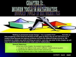“ Nothing is permanent except change,”  it is a quotation from _______ that tells us that everything in this world are develop as time goes by that’s why we are now move on in modern times because we improve ourselves and also the different things around us. We transform to a better one which all thing can work in  just only one click. In this chapter we will enter to a world that is full of modern tools used in mathematics.   General Objectives:    At the end of this chapter, the student must be able to: 1. recognize the different tools used in different  mathematical equation 2. appreciate the different tools for their personal use 3. use the different tools in their mathematical activities.  next back content Chapter II: MODERN TOOLS IN MATHEMATICS 