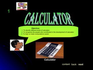 CALCULATOR LESSON  1 Objectives: 1. To identify different kinds of calculator.     2. To recognize the people who contributed in the development of calculator. 3. To help us make computations easier. Calculator next back content 
