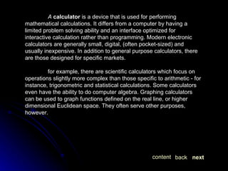 A   calculator  is a device that is used for performing mathematical calculations. It differs from a computer by having a limited problem solving ability and an interface optimized for interactive calculation rather than programming. Modern electronic calculators are generally small, digital, (often pocket-sized) and usually inexpensive. In addition to general purpose calculators, there are those designed for specific markets. for example, there are scientific calculators which focus on operations slightly more complex than those specific to arithmetic - for instance, trigonometric and statistical calculations. Some calculators even have the ability to do computer algebra. Graphing calculators can be used to graph functions defined on the real line, or higher dimensional Euclidean space. They often serve other purposes, however.  next back content 