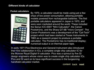 Different kinds of calculator Pocket calculators In early 1971 Pico Electronics and General Instrument also introduced their first collaboration in ICs, a complete single chip calculator IC for the Monroe Royal Digital III calculator. Pico was a spinout by five GI design engineers whose vision was to create single chip calculator ICs. Pico and GI went on to have significant success in the burgeoning handheld calculator market. By 1970, a calculator could be made using just a few chips of low power consumption, allowing portable models powered from rechargeable batteries. The first portable calculators appeared in Japan in 1970, and were soon marketed around the world. These included the Sanyo ICC-0081 "Mini Calculator", the Canon Pocketronic, and the Sharp QT-8B "micro Compet". The Canon Pocketronic was a development of the "Cal-Tech" project which had been started at Texas Instruments in 1965 as a research project to produce a portable calculator. The Pocketronic has no traditional display; numerical output is on thermal paper tape.  next back content 
