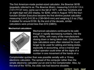 The first American-made pocket-sized calculator, the Bowmar 901B (popularly referred to as  The Bowmar Brain ), measuring 5.2×3.0×1.5 in (131×77×37 mm), came out in the fall of 1971, with four functions and an eight-digit red LED display, for $240, while in August 1972 the four-function Sinclair Executive became the first slimline pocket calculator measuring 5.4×2.2×0.35 in (138×56×9 mm) and weighing 2.5 oz (70g). It retailed for around $150. By the end of the decade, similar calculators were priced less than $10 (GB£5). Mechanical calculators Mechanical calculators continued to be sold, though in rapidly decreasing numbers, into the early 1970s, with many of the manufacturers closing down or being taken over. Comptometer type calculators were often retained for much longer to be used for adding and listing duties, especially in accounting, since a trained and skilled operator could enter all the digits of a number in one movement of the hands on a  Comptometer quicker than was possible serially with a 10-key electronic calculator. The spread of the computer rather than the simple electronic calculator put an end to the Comptometer. Also, by the end of the 1970s, the slide rule had become obsolete. next back content 