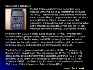 Programmable calculators The first desktop  programmable calculators  were produced in the mid-1960s by Mathatronics and Casio (AL-1000). These machines were, however, very heavy and expensive. The first programmable pocket calculator was the HP-65, in 1974; it had a capacity of 100 instructions, and could store and retrieve programs with a built-in magnetic card reader. A year later the HP-25C introduced  continuous memory , i.e. programs and data  were retained in CMOS memory during power-off. In 1979, HPreleased the first  alphanumeric , programmable,  expandable  calculator, the HP-41C. It could be expanded with RAM (memory) and ROM (software) modules, as well as peripherals like bar code readers, microcassette and floppy disk drives, paper-roll thermal printers, and miscellaneous communication interfaces. The first Soviet programmable desktop calculator ISKRA 123, powered by the power grid, was released at he beginning of the 1970s. The first Soviet pocket battery-powered programmable calculator,Elektronika "B3-21", was developed by the end of 1977 and released at the beginning of 1978. The successor of B3-21, the Elektronika B3-34 wasn't backward compatible with B3-21, even if it kept the reverse Polish notation (RPN).  next back content 