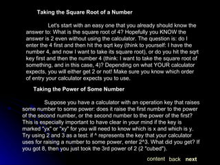 Taking the Square Root of a Number Let's start with an easy one that you already should know the answer to: What is the square root of 4? Hopefully you KNOW the answer is 2 even without using the calculator. The question is: do I enter the 4 first and then hit the sqrt key (think to yourself: I have the number 4, and now I want to take its square root), or do you hit the sqrt key first and then the number 4 (think: I want to take the square root of something, and in this case, 4)? Depending on what YOUR calculator expects, you will either get 2 or not! Make sure you know which order of entry your calculator expects you to use.  Taking the Power of Some Number Suppose you have a calculator with an operation key that raises some number to some power: does it raise the first number to the power of the second number, or the second number to the power of the first? This is especially important to have clear in your mind if the key is marked "yx" or "xy" for you will need to know which is x and which is y. Try using 2 and 3 as a test: if ^ represents the key that your calculator uses for raising a number to some power, enter 2^3. What did you get? If you got 8, then you just took the 3rd power of 2 (2 "cubed").  next back content 