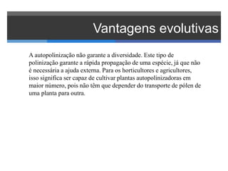 Vantagens evolutivas
A autopolinização não garante a diversidade. Este tipo de
polinização garante a rápida propagação de uma espécie, já que não
é necessária a ajuda externa. Para os horticultores e agricultores,
isso significa ser capaz de cultivar plantas autopolinizadoras em
maior número, pois não têm que depender do transporte de pólen de
uma planta para outra.
 