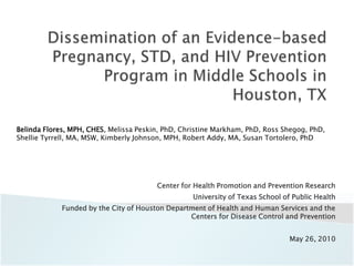 Dissemination of an Evidence-based Pregnancy, STD, and HIV Prevention Program in Middle Schools in Houston, TX Belinda Flores, MPH, CHES, Melissa Peskin, PhD, Christine Markham, PhD, Ross Shegog, PhD, Shellie Tyrrell, MA, MSW, Kimberly Johnson, MPH, Robert Addy, MA, Susan Tortolero, PhD Center for Health Promotion and Prevention Research University of Texas School of Public Health Funded by the City of Houston Department of Health and Human Services and the Centers for Disease Control and Prevention May 26, 2010 