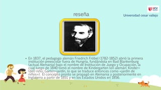 reseña
 En 1837, el pedagogo alemán Friedrich Fröbel (1782-1852) abrió la primera
institución preescolar fuera de Hungría, fundándola en Bad Blankenburg
(actual Alemania) bajo el nombre de Institución de Juego y Ocupación, la
cual luego de 1840 tomó el nombre de Kindergarten (en alemán: Kinder=
(del) niño; Garten=jardín, lo que se traduce entonces como «jardín de
niños»). El concepto pronto se propagó en Alemania y posteriormente en
Inglaterra a partir de 1851 y en los Estados Unidos en 1856.
Universidad cesar vallejo
 